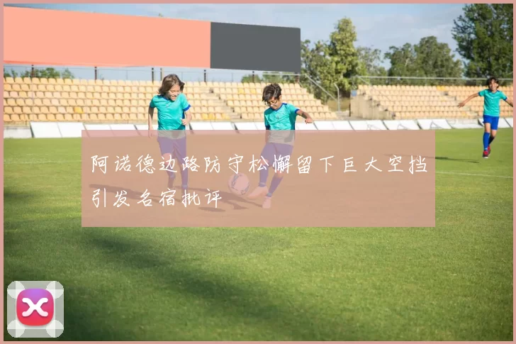 阿诺德边路防守松懈留下巨大空挡引发名宿批评