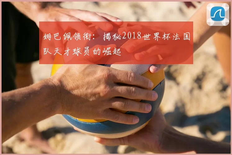 姆巴佩领衔：揭秘2018世界杯法国队天才球员的崛起