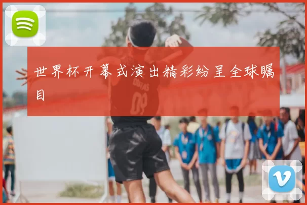 世界杯开幕式演出精彩纷呈全球瞩目