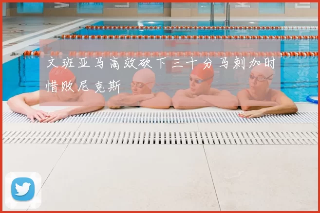 文班亚马高效砍下三十分马刺加时惜败尼克斯