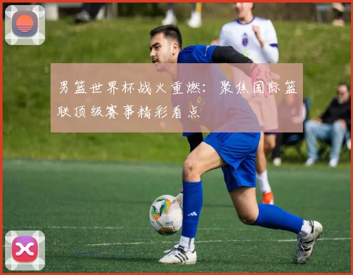 男篮世界杯战火重燃:聚焦国际篮联顶级赛事精彩看点