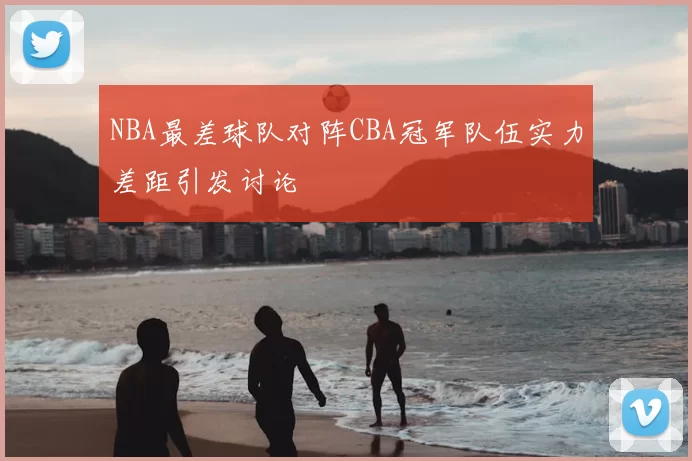 NBA最差球队对阵CBA冠军队伍实力差距引发讨论