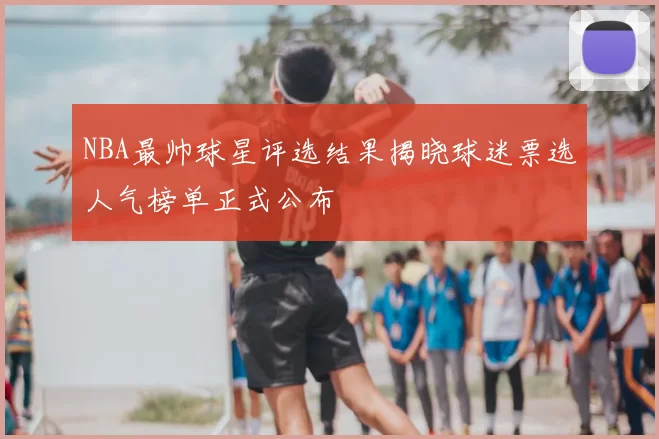 NBA最帅球星评选结果揭晓球迷票选人气榜单正式公布