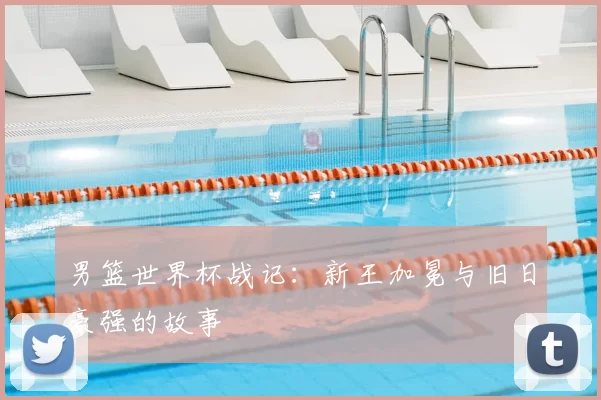 男篮世界杯战记:新王加冕与旧日豪强的故事