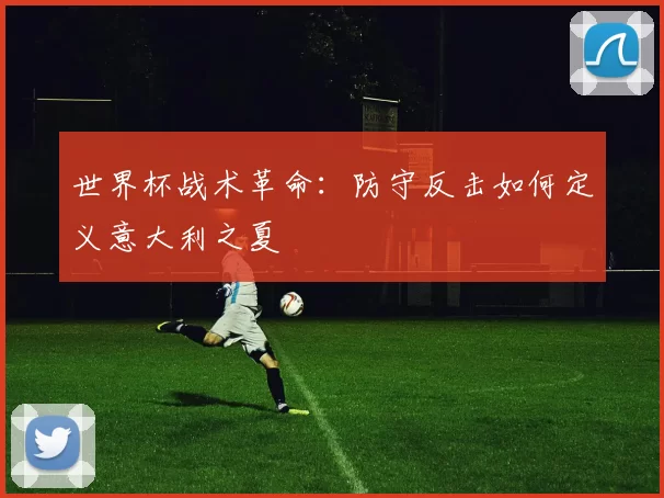 世界杯战术革命:防守反击如何定义意大利之夏
