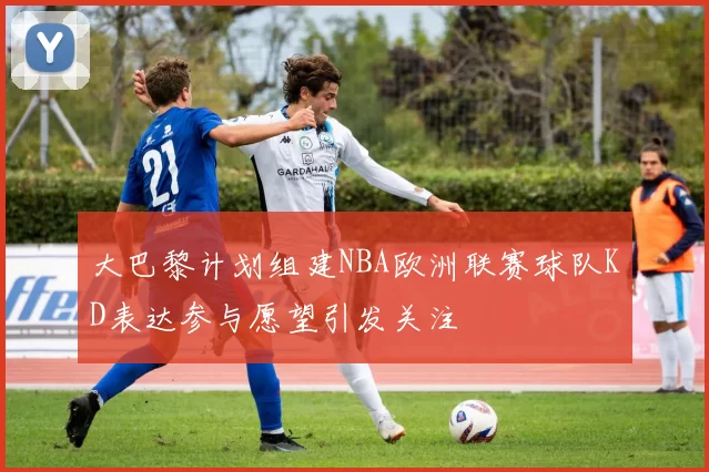 大巴黎计划组建NBA欧洲联赛球队KD表达参与愿望引发关注