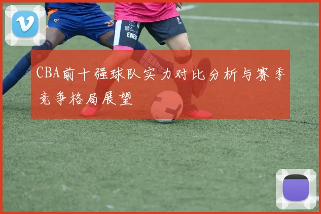 CBA前十强球队实力对比分析与赛季竞争格局展望