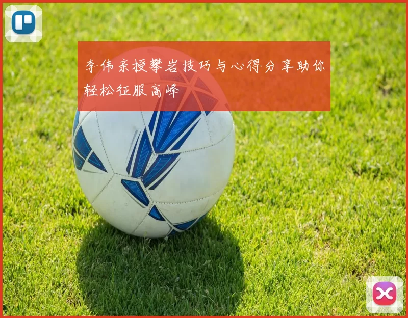 李伟亲授攀岩技巧与心得分享助你轻松征服高峰