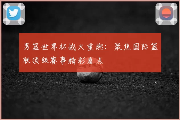 男篮世界杯战火重燃:聚焦国际篮联顶级赛事精彩看点