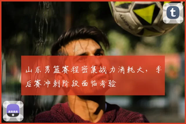 山东男篮赛程密集战力消耗大，季后赛冲刺阶段面临考验