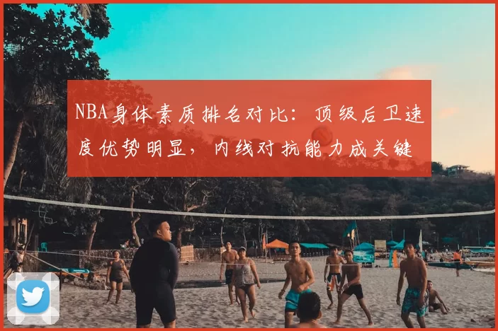 NBA身体素质排名对比：顶级后卫速度优势明显，内线对抗能力成关键差异