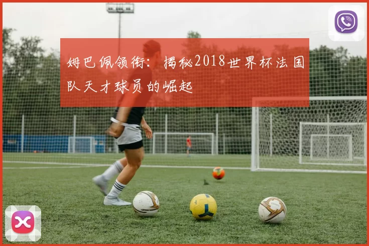 姆巴佩领衔:揭秘2018世界杯法国队天才球员的崛起