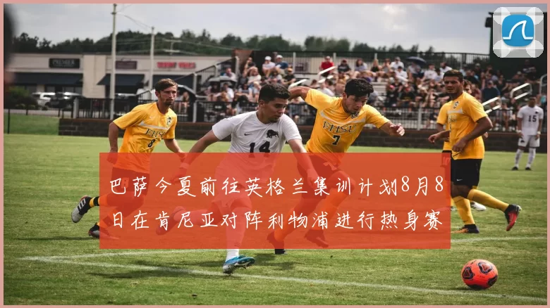 巴萨今夏前往英格兰集训计划8月8日在肯尼亚对阵利物浦进行热身赛