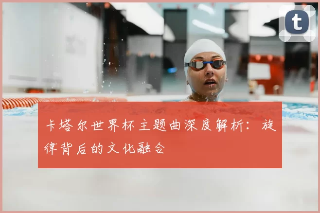 卡塔尔世界杯主题曲深度解析:旋律背后的文化融合