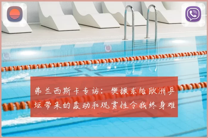弗兰西斯卡专访:樊振东给欧洲乒坛带来的轰动和观赏性令我终身难忘